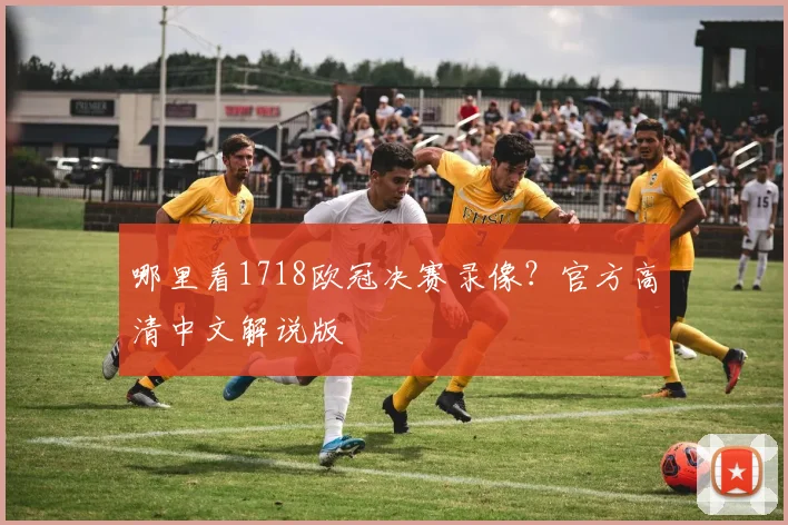 哪里看1718欧冠决赛录像？官方高清中文解说版