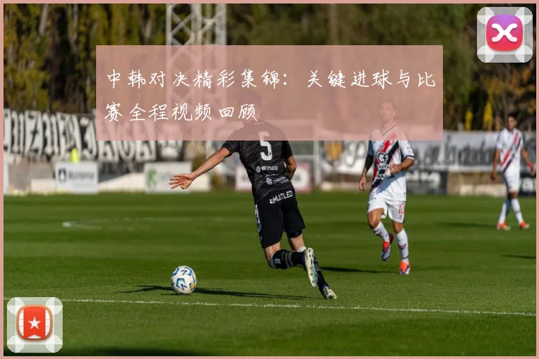 中韩对决精彩集锦：关键进球与比赛全程视频回顾