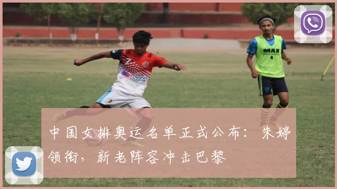 中国女排奥运名单正式公布：朱婷领衔，新老阵容冲击巴黎