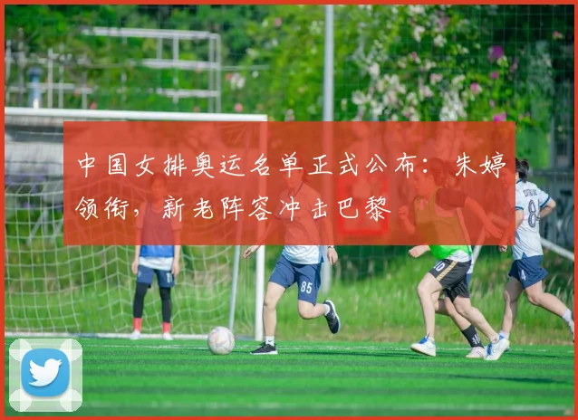 中国女排奥运名单正式公布：朱婷领衔，新老阵容冲击巴黎