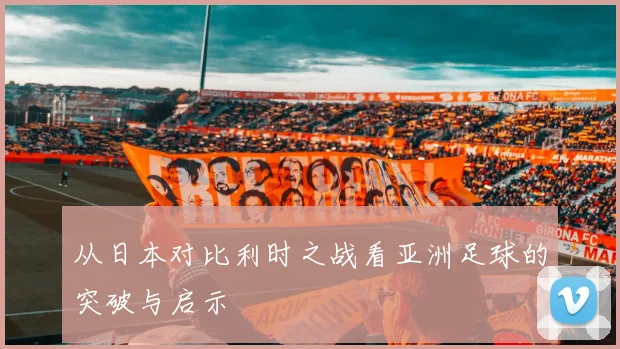 从日本对比利时之战看亚洲足球的突破与启示