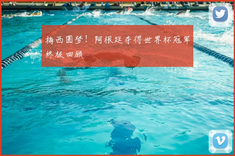 梅西圆梦!阿根廷夺得世界杯冠军终极回顾