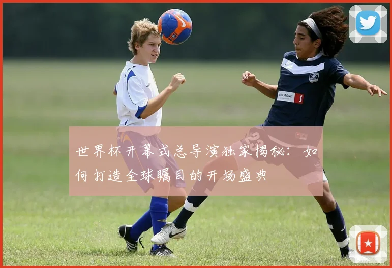 世界杯开幕式总导演独家揭秘:如何打造全球瞩目的开场盛典