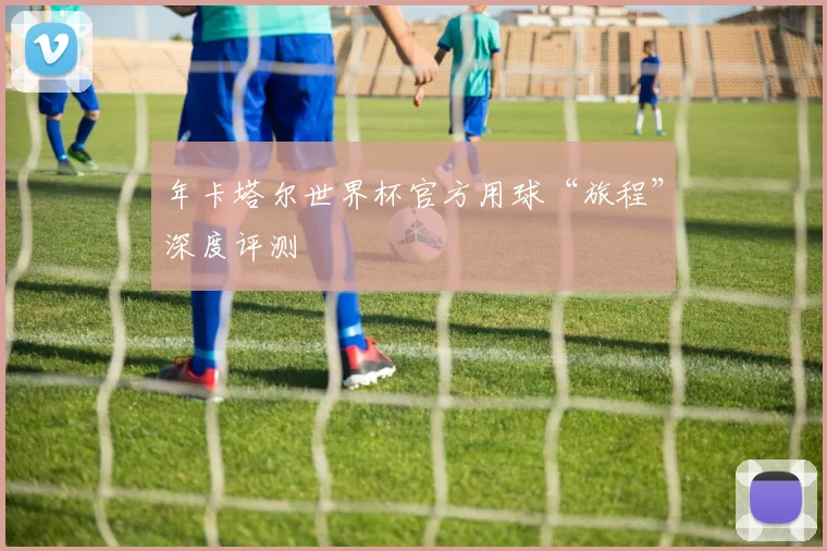 年卡塔尔世界杯官方用球“旅程”深度评测