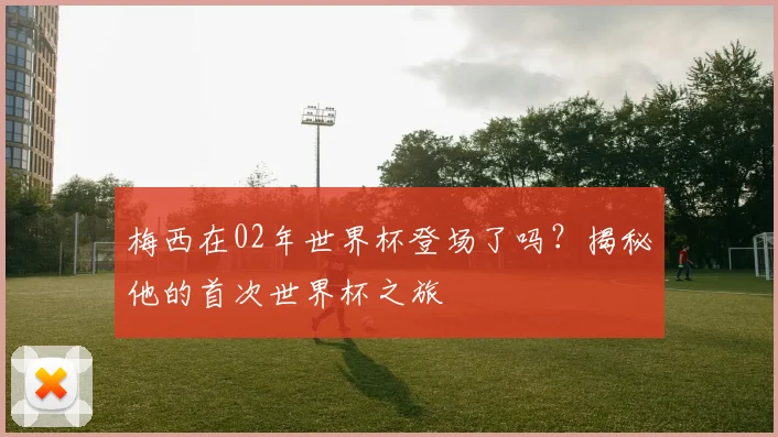 梅西在02年世界杯登场了吗?揭秘他的首次世界杯之旅