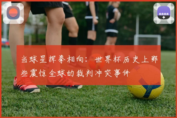 当球星挥拳相向:世界杯历史上那些震惊全球的裁判冲突事件