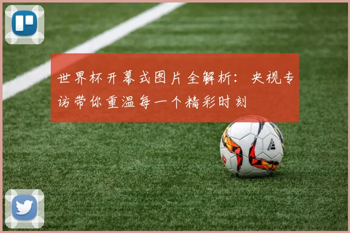 世界杯开幕式图片全解析:央视专访带你重温每一个精彩时刻