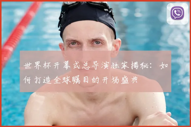 世界杯开幕式总导演独家揭秘:如何打造全球瞩目的开场盛典