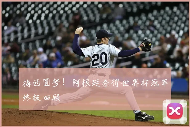梅西圆梦!阿根廷夺得世界杯冠军终极回顾